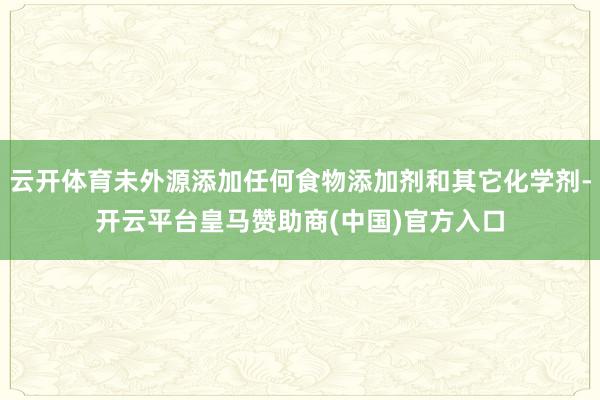 云开体育未外源添加任何食物添加剂和其它化学剂-开云平台皇马赞助商(中国)官方入口