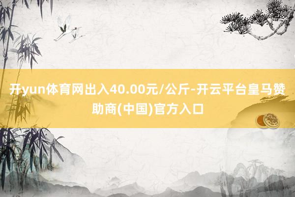 开yun体育网出入40.00元/公斤-开云平台皇马赞助商(中国)官方入口