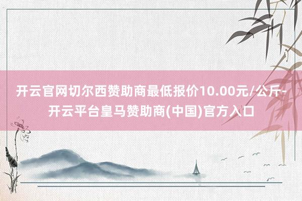 开云官网切尔西赞助商最低报价10.00元/公斤-开云平台皇马赞助商(中国)官方入口