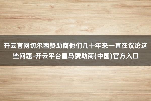 开云官网切尔西赞助商他们几十年来一直在议论这些问题-开云平台皇马赞助商(中国)官方入口