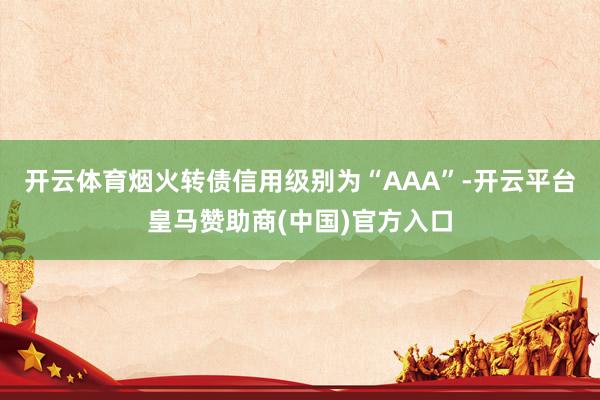 开云体育烟火转债信用级别为“AAA”-开云平台皇马赞助商(中国)官方入口