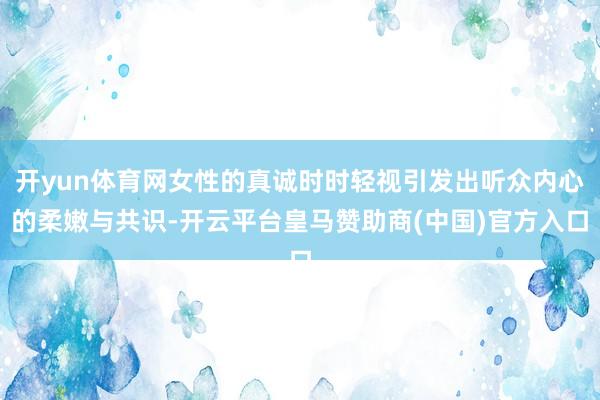 开yun体育网女性的真诚时时轻视引发出听众内心的柔嫩与共识-开云平台皇马赞助商(中国)官方入口