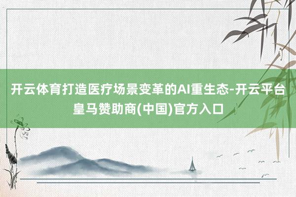开云体育打造医疗场景变革的AI重生态-开云平台皇马赞助商(中国)官方入口