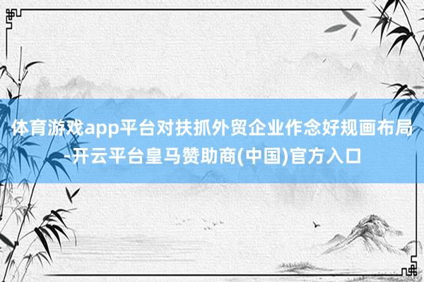 体育游戏app平台对扶抓外贸企业作念好规画布局-开云平台皇马赞助商(中国)官方入口