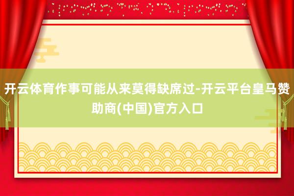 开云体育作事可能从来莫得缺席过-开云平台皇马赞助商(中国)官方入口