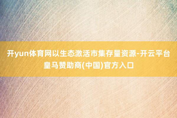 开yun体育网以生态激活市集存量资源-开云平台皇马赞助商(中国)官方入口