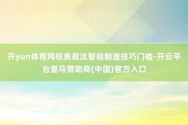 开yun体育网权贵裁汰智能制造技巧门槛-开云平台皇马赞助商(中国)官方入口