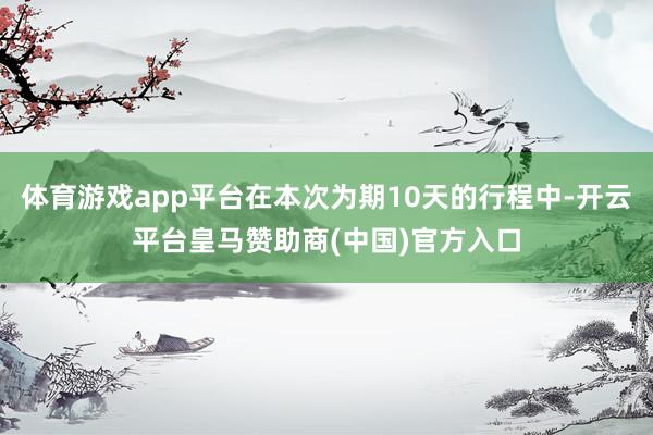 体育游戏app平台在本次为期10天的行程中-开云平台皇马赞助商(中国)官方入口