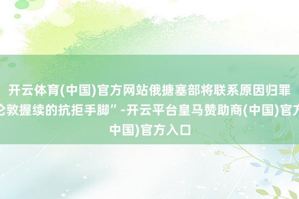 开云体育(中国)官方网站俄搪塞部将联系原因归罪于“伦敦握续的抗拒手脚”-开云平台皇马赞助商(中国)官方入口