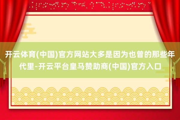 开云体育(中国)官方网站大多是因为也曾的那些年代里-开云平台皇马赞助商(中国)官方入口