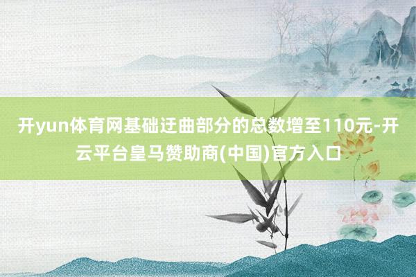 开yun体育网基础迂曲部分的总数增至110元-开云平台皇马赞助商(中国)官方入口