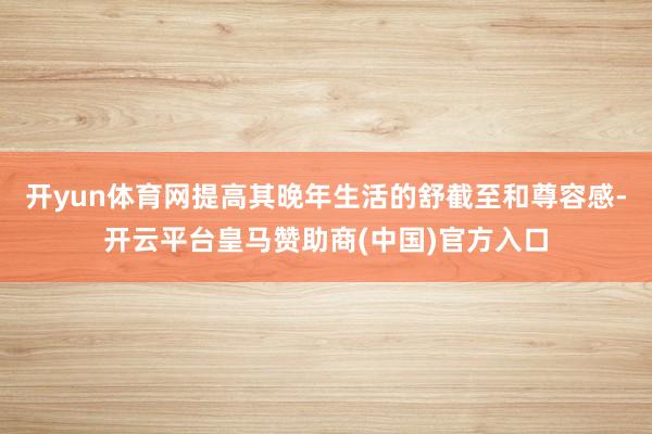 开yun体育网提高其晚年生活的舒截至和尊容感-开云平台皇马赞助商(中国)官方入口
